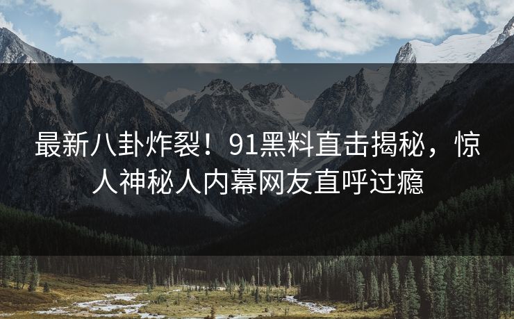 最新八卦炸裂！91黑料直击揭秘，惊人神秘人内幕网友直呼过瘾