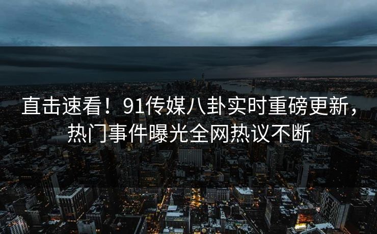 直击速看！91传媒八卦实时重磅更新，热门事件曝光全网热议不断
