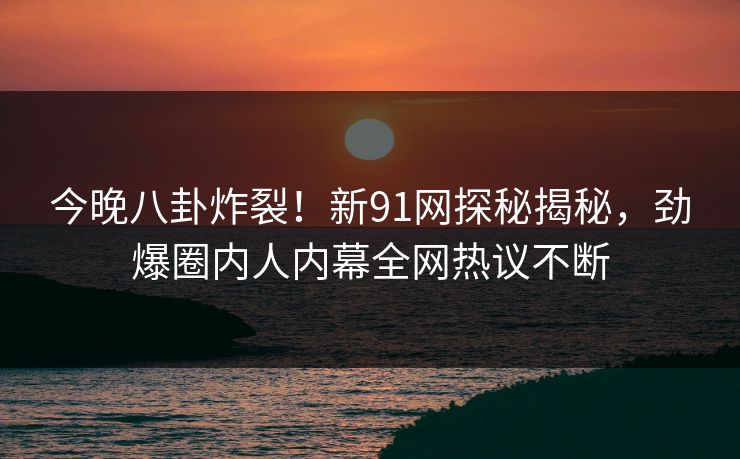 今晚八卦炸裂！新91网探秘揭秘，劲爆圈内人内幕全网热议不断