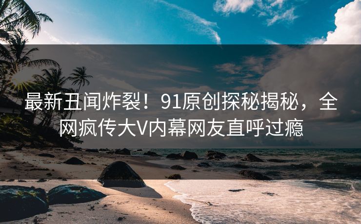 最新丑闻炸裂！91原创探秘揭秘，全网疯传大V内幕网友直呼过瘾