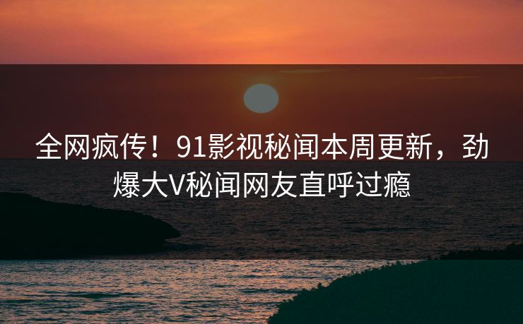 全网疯传！91影视秘闻本周更新，劲爆大V秘闻网友直呼过瘾