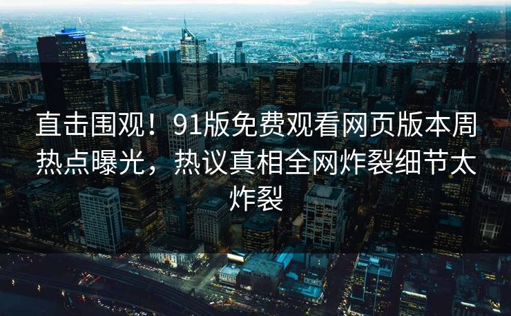 直击围观！91版免费观看网页版本周热点曝光，热议真相全网炸裂细节太炸裂