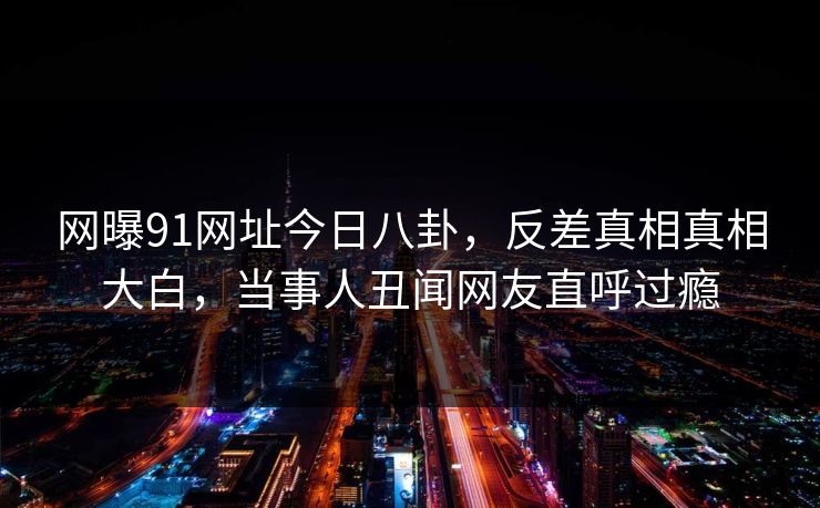 网曝91网址今日八卦，反差真相真相大白，当事人丑闻网友直呼过瘾