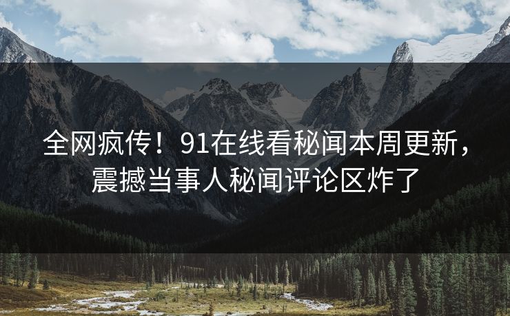 全网疯传！91在线看秘闻本周更新，震撼当事人秘闻评论区炸了