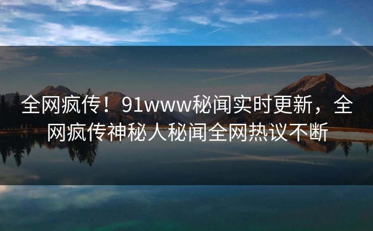 全网疯传！91www秘闻实时更新，全网疯传神秘人秘闻全网热议不断