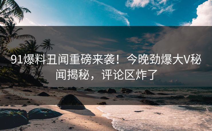 91爆料丑闻重磅来袭！今晚劲爆大V秘闻揭秘，评论区炸了