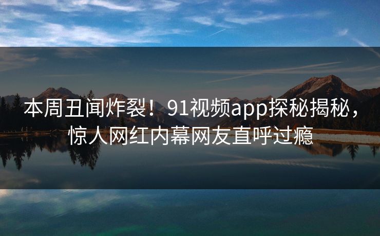 本周丑闻炸裂！91视频app探秘揭秘，惊人网红内幕网友直呼过瘾