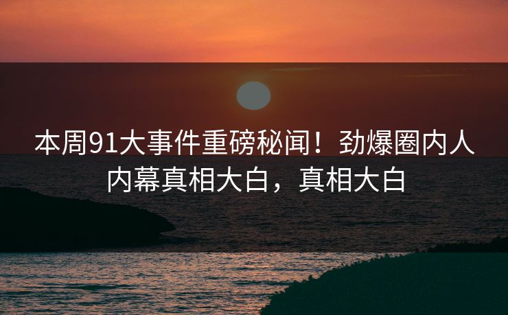 本周91大事件重磅秘闻！劲爆圈内人内幕真相大白，真相大白