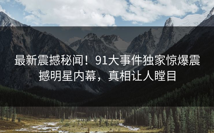 最新震撼秘闻！91大事件独家惊爆震撼明星内幕，真相让人瞠目