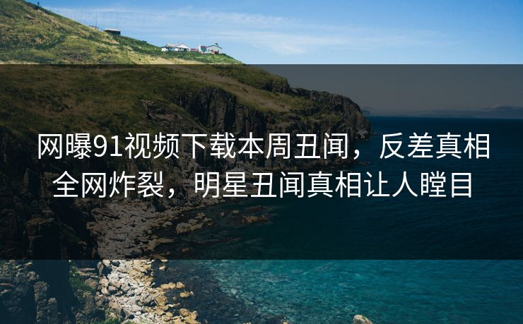 网曝91视频下载本周丑闻，反差真相全网炸裂，明星丑闻真相让人瞠目