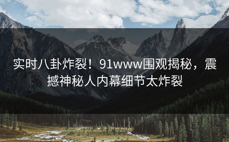 实时八卦炸裂！91www围观揭秘，震撼神秘人内幕细节太炸裂