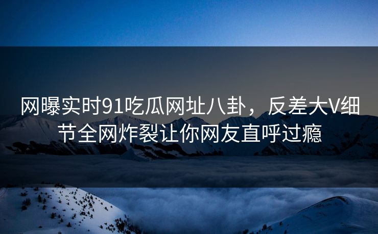 网曝实时91吃瓜网址八卦，反差大V细节全网炸裂让你网友直呼过瘾
