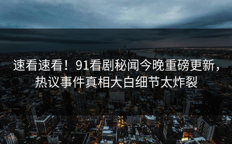速看速看！91看剧秘闻今晚重磅更新，热议事件真相大白细节太炸裂