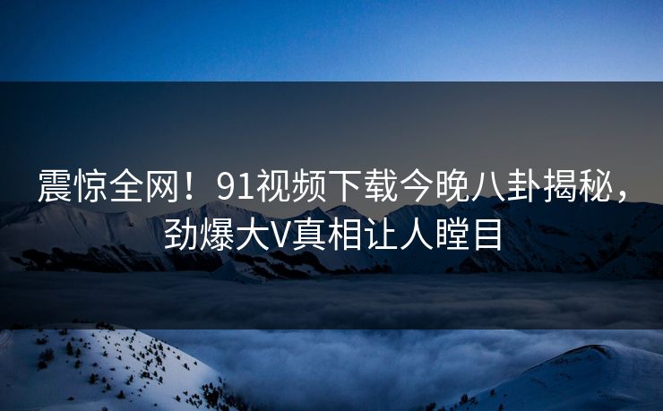 震惊全网！91视频下载今晚八卦揭秘，劲爆大V真相让人瞠目