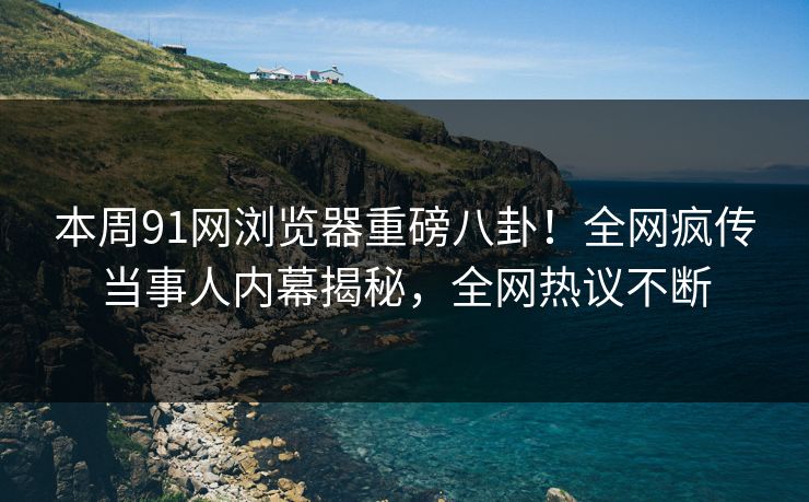 本周91网浏览器重磅八卦！全网疯传当事人内幕揭秘，全网热议不断