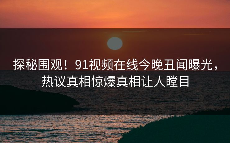 探秘围观！91视频在线今晚丑闻曝光，热议真相惊爆真相让人瞠目