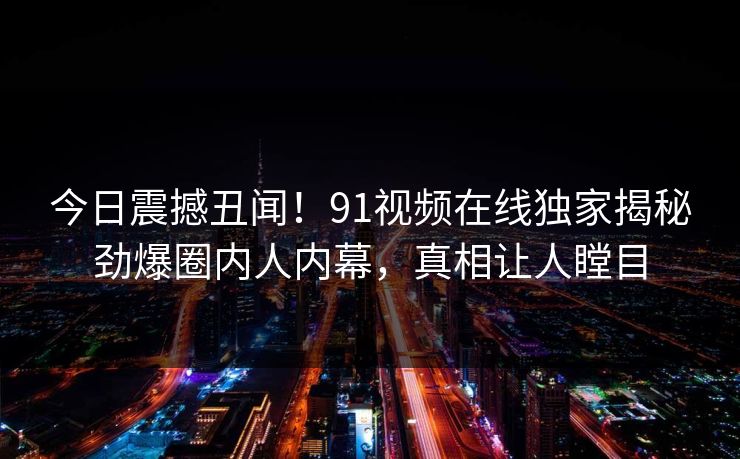 今日震撼丑闻！91视频在线独家揭秘劲爆圈内人内幕，真相让人瞠目