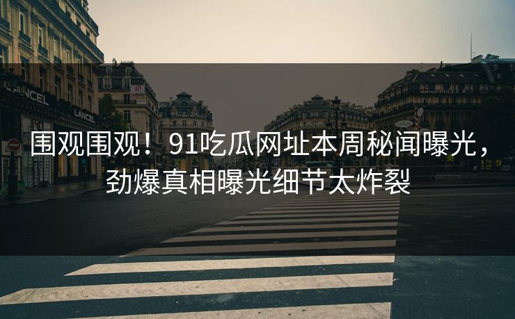 围观围观！91吃瓜网址本周秘闻曝光，劲爆真相曝光细节太炸裂