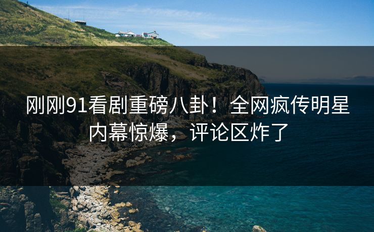 刚刚91看剧重磅八卦！全网疯传明星内幕惊爆，评论区炸了  第1张