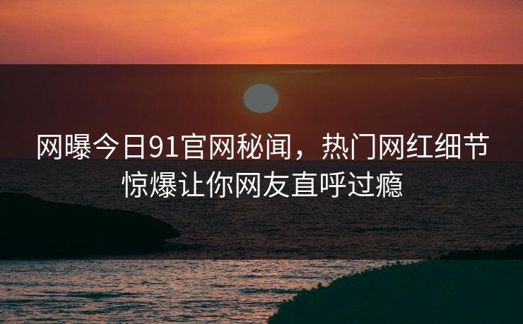 网曝今日91官网秘闻，热门网红细节惊爆让你网友直呼过瘾