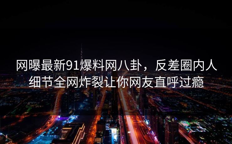 网曝最新91爆料网八卦，反差圈内人细节全网炸裂让你网友直呼过瘾  第1张