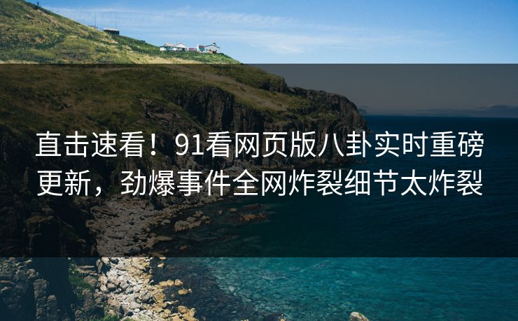 直击速看！91看网页版八卦实时重磅更新，劲爆事件全网炸裂细节太炸裂