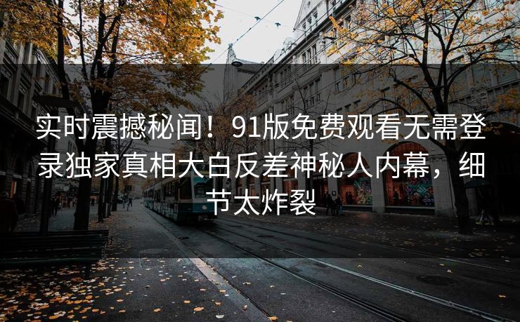 实时震撼秘闻！91版免费观看无需登录独家真相大白反差神秘人内幕，细节太炸裂