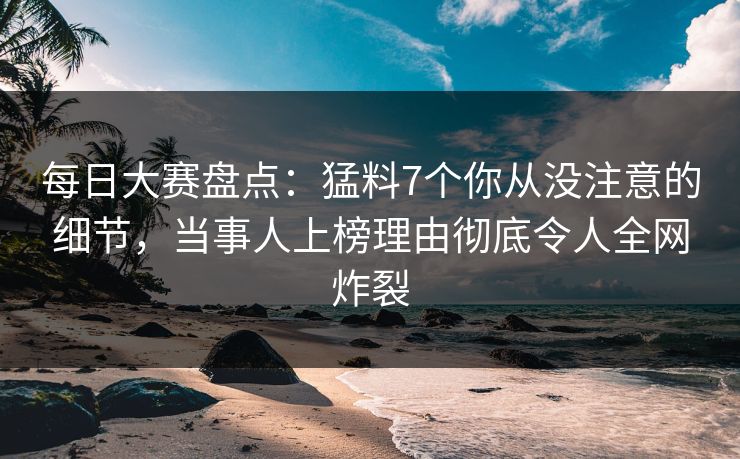 每日大赛盘点：猛料7个你从没注意的细节，当事人上榜理由彻底令人全网炸裂