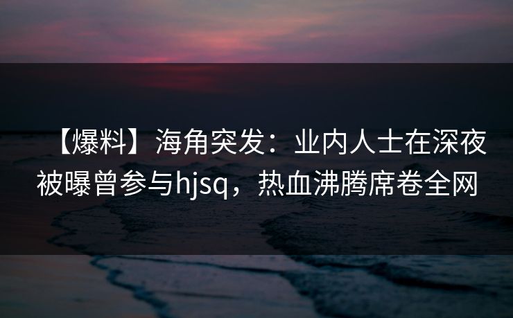 【爆料】海角突发：业内人士在深夜被曝曾参与hjsq，热血沸腾席卷全网