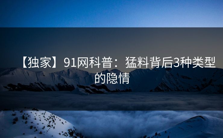 【独家】91网科普：猛料背后3种类型的隐情  第1张