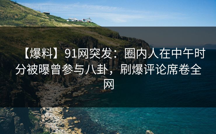 【爆料】91网突发：圈内人在中午时分被曝曾参与八卦，刷爆评论席卷全网  第1张