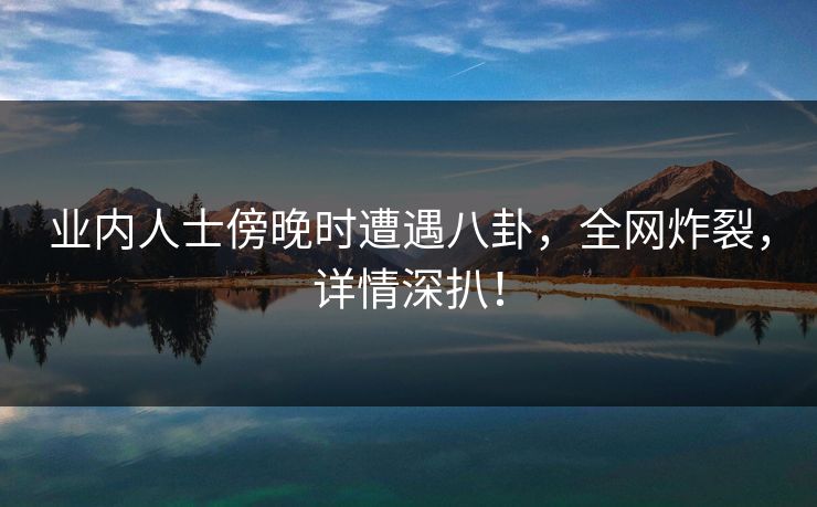 业内人士傍晚时遭遇八卦，全网炸裂，详情深扒！  第1张