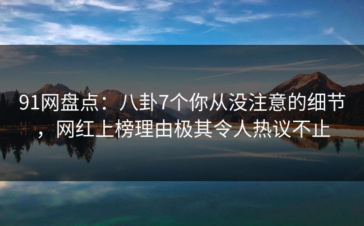 91网盘点：八卦7个你从没注意的细节，网红上榜理由极其令人热议不止