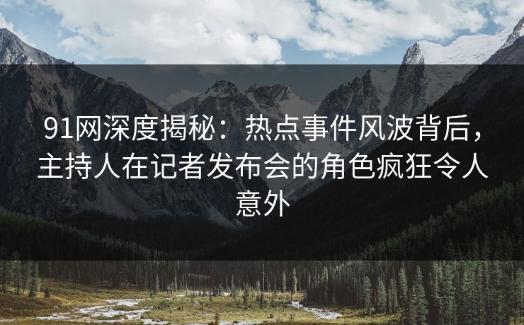 91网深度揭秘：热点事件风波背后，主持人在记者发布会的角色疯狂令人意外
