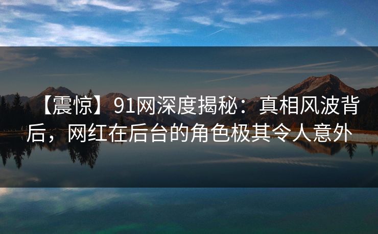 【震惊】91网深度揭秘：真相风波背后，网红在后台的角色极其令人意外
