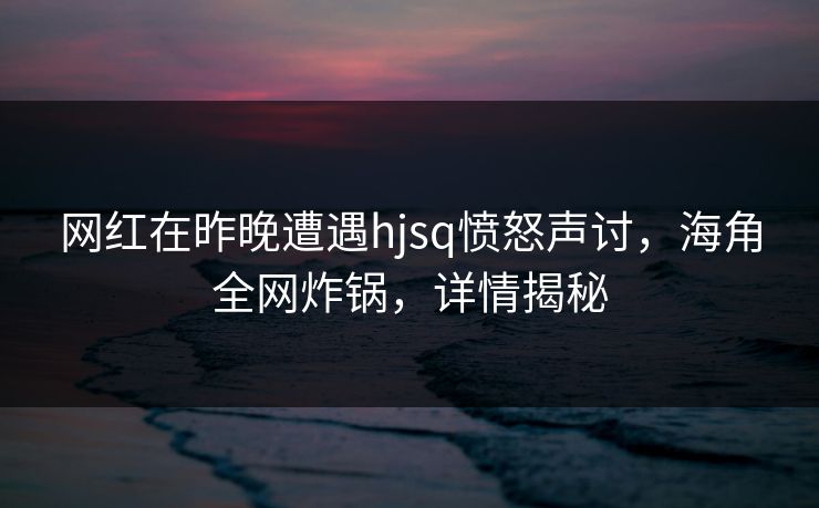 网红在昨晚遭遇hjsq愤怒声讨，海角全网炸锅，详情揭秘