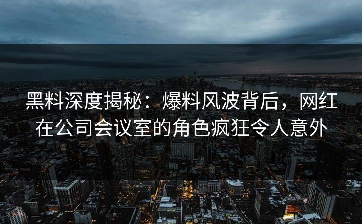 黑料深度揭秘：爆料风波背后，网红在公司会议室的角色疯狂令人意外