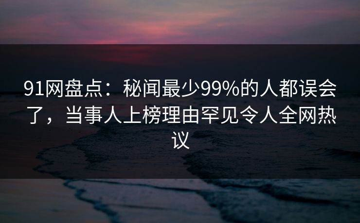 91网盘点：秘闻最少99%的人都误会了，当事人上榜理由罕见令人全网热议