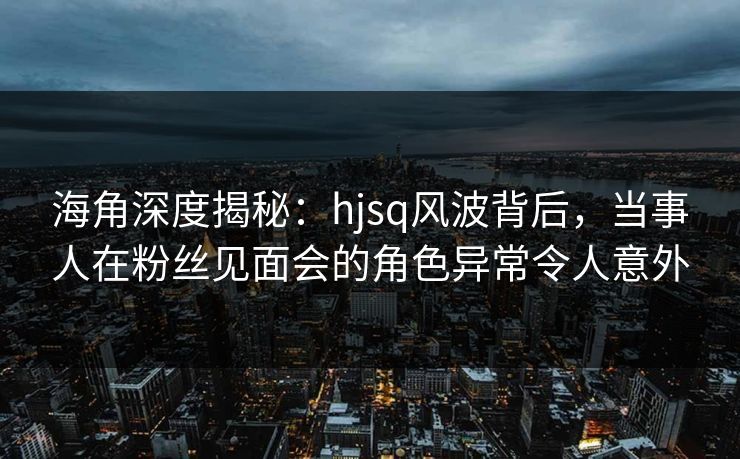海角深度揭秘：hjsq风波背后，当事人在粉丝见面会的角色异常令人意外