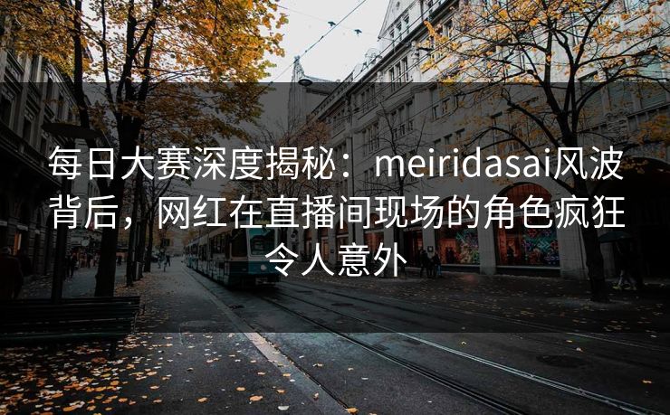 每日大赛深度揭秘：meiridasai风波背后，网红在直播间现场的角色疯狂令人意外