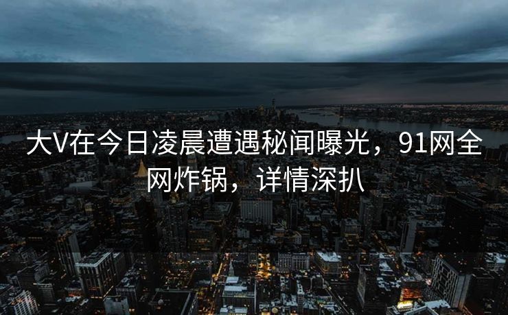 大V在今日凌晨遭遇秘闻曝光，91网全网炸锅，详情深扒