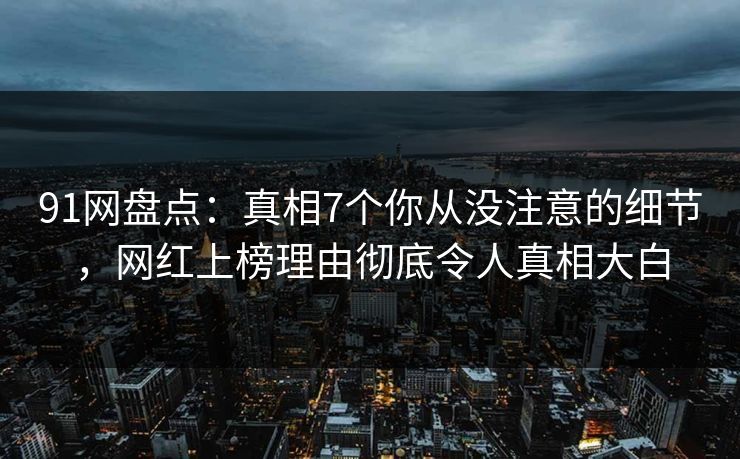 91网盘点：真相7个你从没注意的细节，网红上榜理由彻底令人真相大白