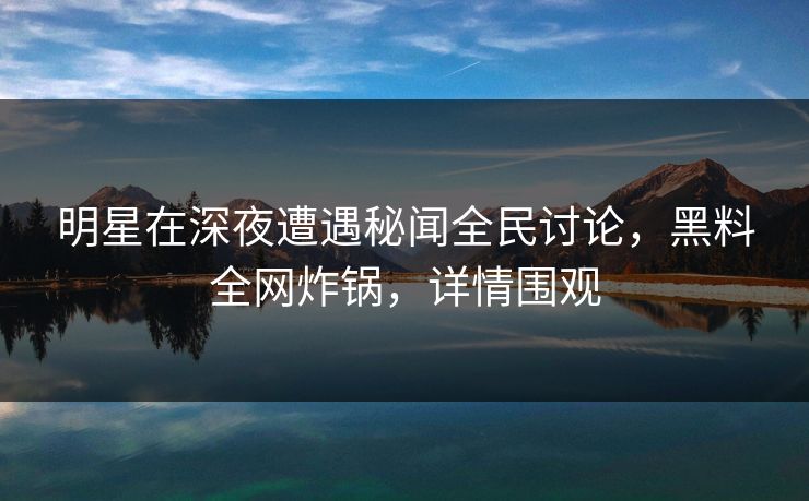 明星在深夜遭遇秘闻全民讨论，黑料全网炸锅，详情围观