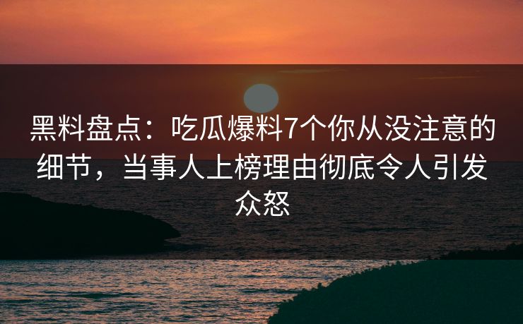 黑料盘点：吃瓜爆料7个你从没注意的细节，当事人上榜理由彻底令人引发众怒