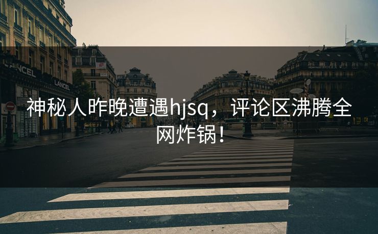 神秘人昨晚遭遇hjsq，评论区沸腾全网炸锅！