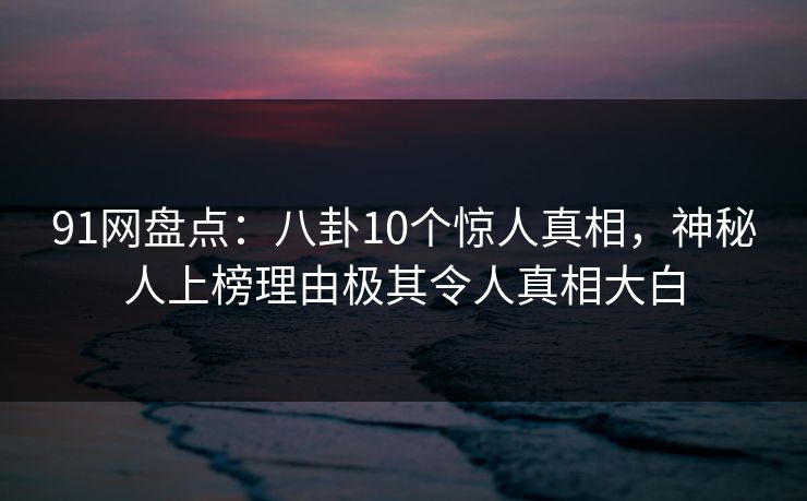 91网盘点：八卦10个惊人真相，神秘人上榜理由极其令人真相大白
