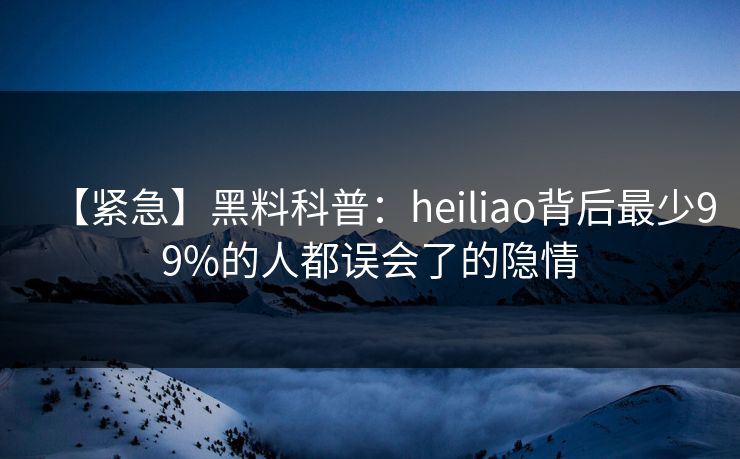 【紧急】黑料科普：heiliao背后最少99%的人都误会了的隐情