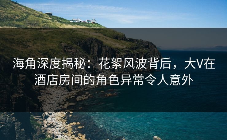 海角深度揭秘：花絮风波背后，大V在酒店房间的角色异常令人意外