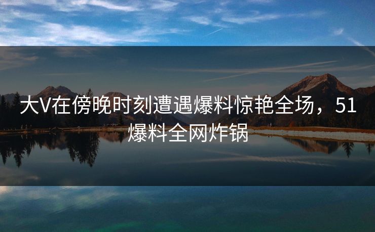大V在傍晚时刻遭遇爆料惊艳全场，51爆料全网炸锅