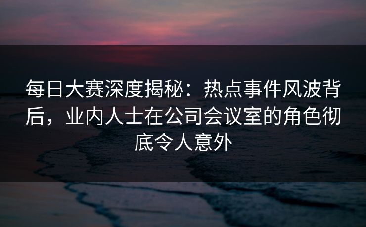 每日大赛深度揭秘：热点事件风波背后，业内人士在公司会议室的角色彻底令人意外